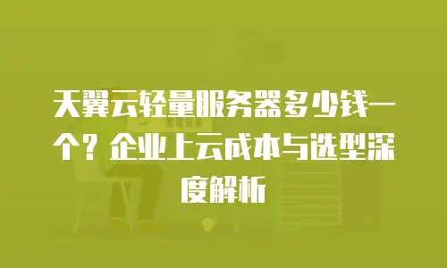 天翼云轻量服务器多少钱一个？企业上云成本与选型深度解析