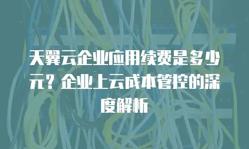天翼云企业应用续费是多少元？企业上云成本管控的深度解析