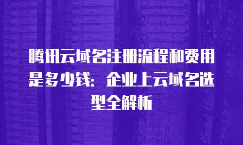 腾讯云域名注册流程和费用是多少钱：企业上云域名选型全解析