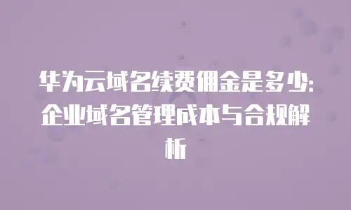 华为云域名续费佣金是多少：企业域名管理成本与合规解析