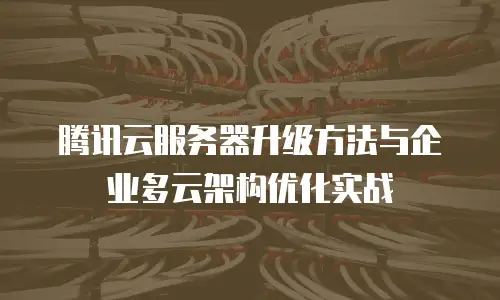 腾讯云服务器升级方法与企业多云架构优化实战