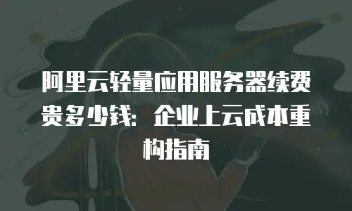 阿里云轻量应用服务器续费贵多少钱：企业上云成本重构指南
