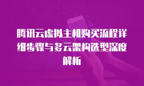腾讯云虚拟主机购买流程详细步骤与多云架构选型深度解析
