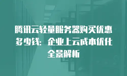 腾讯云轻量服务器购买优惠多少钱：企业上云成本优化全景解析