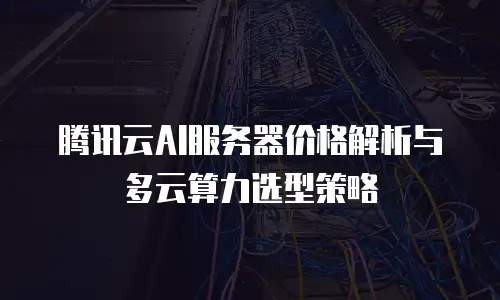 腾讯云AI服务器价格解析与多云算力选型策略