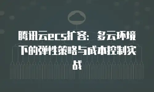 腾讯云ecs扩容：多云环境下的弹性策略与成本控制实战