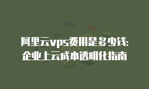 阿里云vps费用是多少钱：企业上云成本透明化指南