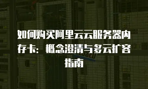 如何购买阿里云云服务器内存卡：概念澄清与多云扩容指南