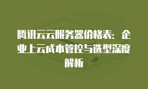 腾讯云云服务器价格表：企业上云成本管控与选型深度解析