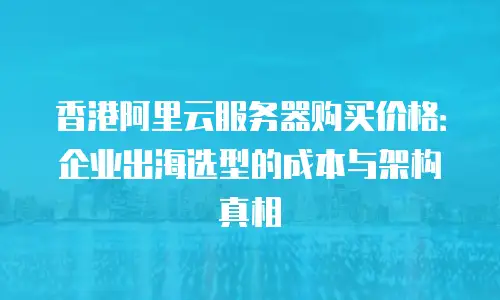 香港阿里云服务器购买价格：企业出海选型的成本与架构真相