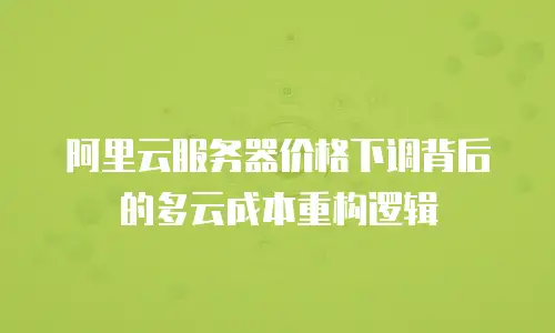 阿里云服务器价格下调背后的多云成本重构逻辑