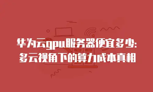 华为云gpu服务器便宜多少：多云视角下的算力成本真相