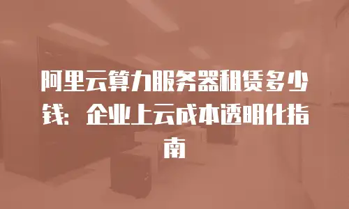 阿里云算力服务器租赁多少钱：企业上云成本透明化指南