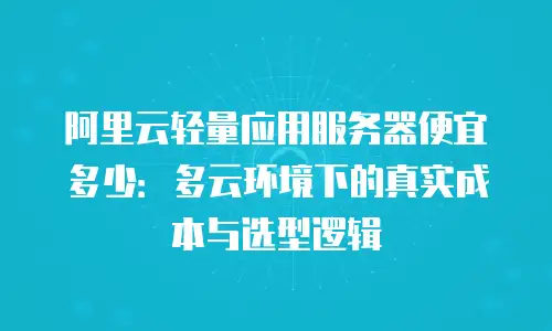阿里云轻量应用服务器便宜多少：多云环境下的真实成本与选型逻辑