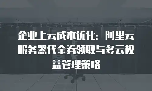 企业上云成本优化：阿里云服务器代金券领取与多云权益管理策略