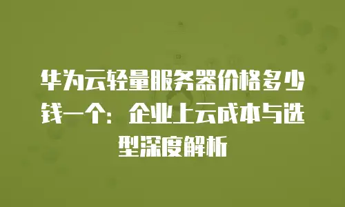 华为云轻量服务器价格多少钱一个：企业上云成本与选型深度解析