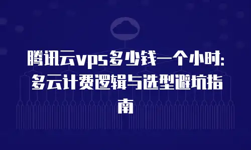 腾讯云vps多少钱一个小时：多云计费逻辑与选型避坑指南