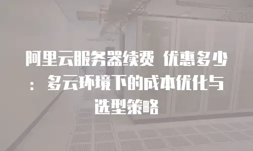 阿里云服务器续费 优惠多少：多云环境下的成本优化与选型策略