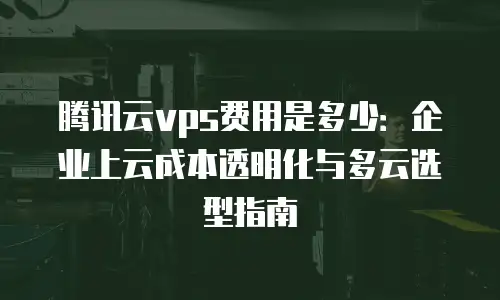 腾讯云vps费用是多少：企业上云成本透明化与多云选型指南