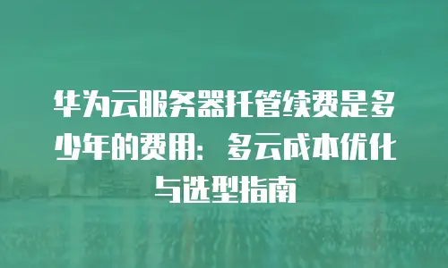 华为云服务器托管续费是多少年的费用：多云成本优化与选型指南