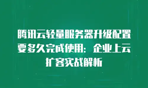 腾讯云轻量服务器升级配置要多久完成使用：企业上云扩容实战解析