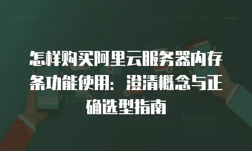 怎样购买阿里云服务器内存条功能使用：澄清概念与正确选型指南
