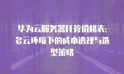 华为云服务器托管价格表：多云环境下的成本透视与选型策略