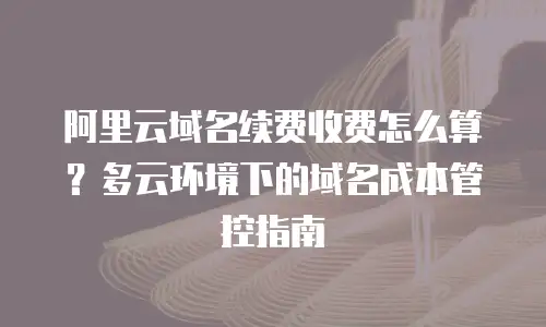 阿里云域名续费收费怎么算？多云环境下的域名成本管控指南