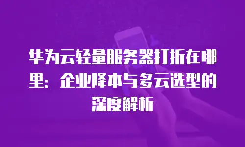 华为云轻量服务器打折在哪里：企业降本与多云选型的深度解析