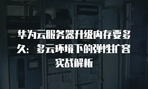 华为云服务器升级内存要多久：多云环境下的弹性扩容实战解析