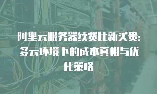 阿里云服务器续费比新买贵：多云环境下的成本真相与优化策略