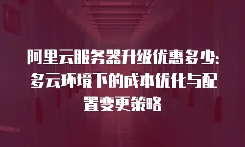 阿里云服务器升级优惠多少：多云环境下的成本优化与配置变更策略