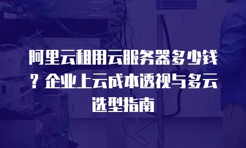 阿里云租用云服务器多少钱？企业上云成本透视与多云选型指南