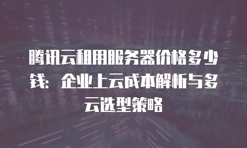 腾讯云租用服务器价格多少钱：企业上云成本解析与多云选型策略