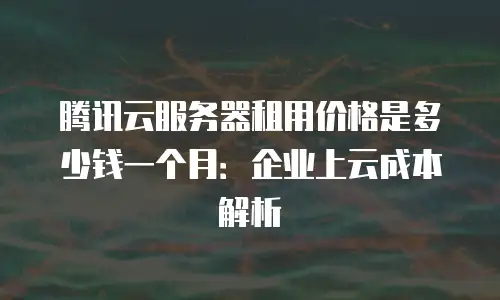腾讯云服务器租用价格是多少钱一个月：企业上云成本解析