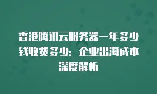 香港腾讯云服务器一年多少钱收费多少：企业出海成本深度解析
