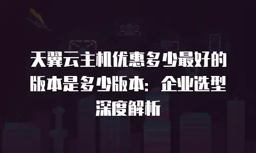 天翼云主机优惠多少最好的版本是多少版本：企业选型深度解析