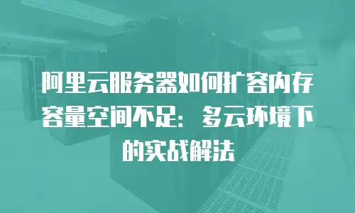 阿里云服务器如何扩容内存容量空间不足：多云环境下的实战解法