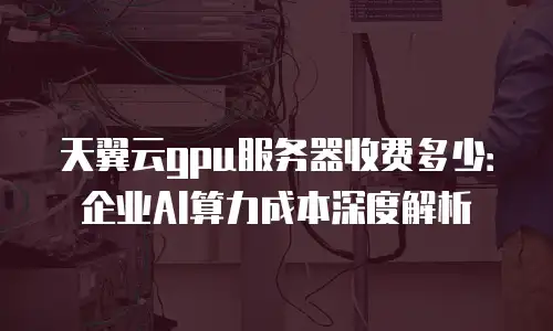 天翼云gpu服务器收费多少：企业AI算力成本深度解析