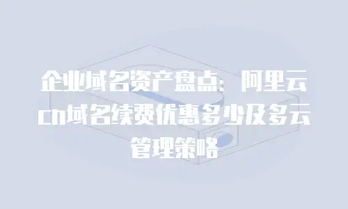 企业域名资产盘点：阿里云cn域名续费优惠多少及多云管理策略