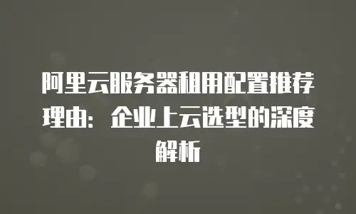阿里云服务器租用配置推荐理由：企业上云选型的深度解析