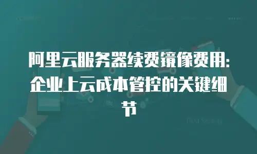 阿里云服务器续费镜像费用：企业上云成本管控的关键细节