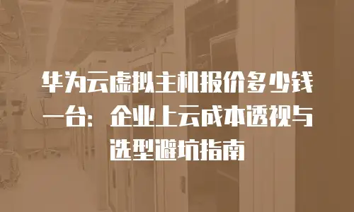 华为云虚拟主机报价多少钱一台：企业上云成本透视与选型避坑指南