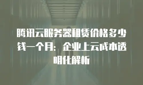 腾讯云服务器租赁价格多少钱一个月：企业上云成本透明化解析