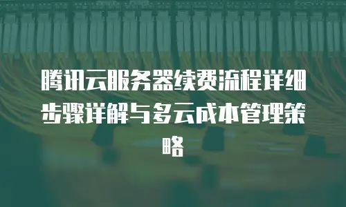 腾讯云服务器续费流程详细步骤详解与多云成本管理策略