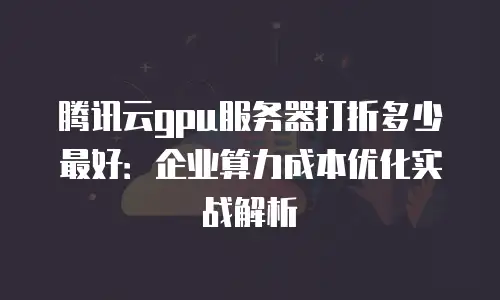腾讯云gpu服务器打折多少最好：企业算力成本优化实战解析