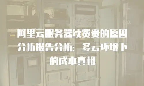 阿里云服务器续费贵的原因分析报告分析：多云环境下的成本真相