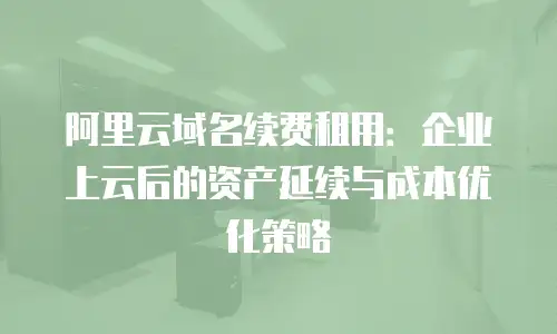 阿里云域名续费租用：企业上云后的资产延续与成本优化策略