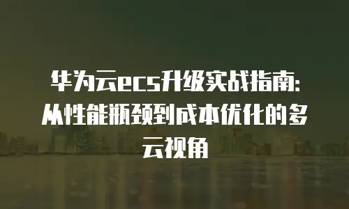 华为云ecs升级实战指南：从性能瓶颈到成本优化的多云视角