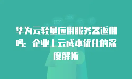 华为云轻量应用服务器返佣吗：企业上云成本优化的深度解析